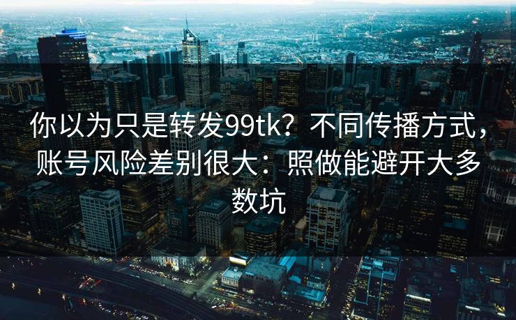 你以为只是转发99tk?不同传播方式,账号风险差别很大:照做能避开大多数坑 你以为只是转发99tk?不同传播方式,账号风险差别很大:照做能避开大多数坑