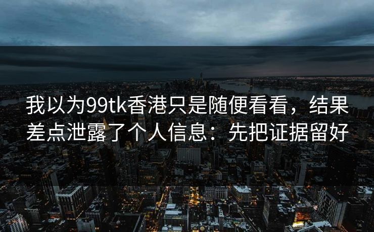 我以为99tk香港只是随便看看,结果差点泄露了个人信息:先把证据留好 我以为99tk香港只是随便看看,结果差点泄露了个人信息:先把证据留好