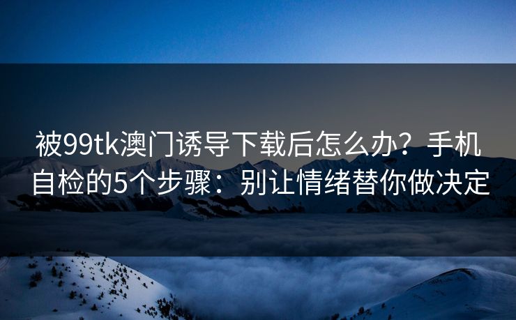 被99tk澳门诱导下载后怎么办?手机自检的5个步骤:别让情绪替你做决定 被99tk澳门诱导下载后怎么办?手机自检的5个步骤:别让情绪替你做决定