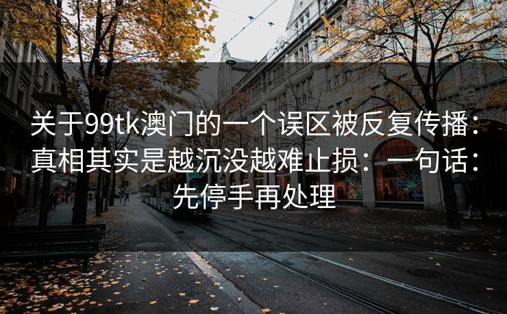 关于99tk澳门的一个误区被反复传播:真相其实是越沉没越难止损:一句话:先停手再处理 关于99tk澳门的一个误区被反复传播:真相其实是越沉没越难止损:一句话:先停手再处理
