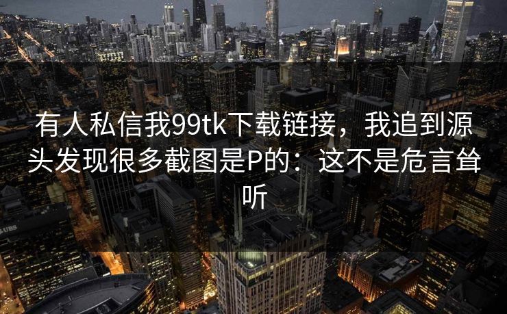 有人私信我99tk下载链接，我追到源头发现很多截图是P的：这不是危言耸听