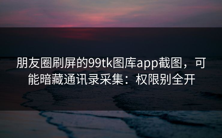 朋友圈刷屏的99tk图库app截图，可能暗藏通讯录采集：权限别全开