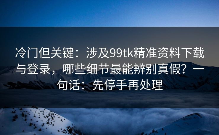 冷门但关键：涉及99tk精准资料下载与登录，哪些细节最能辨别真假？一句话：先停手再处理