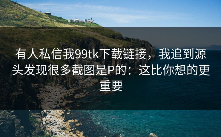 有人私信我99tk下载链接，我追到源头发现很多截图是P的：这比你想的更重要