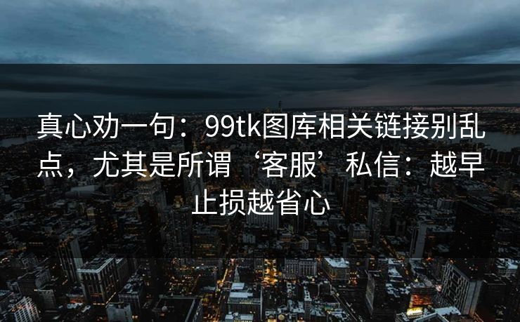 真心劝一句：99tk图库相关链接别乱点，尤其是所谓‘客服’私信：越早止损越省心