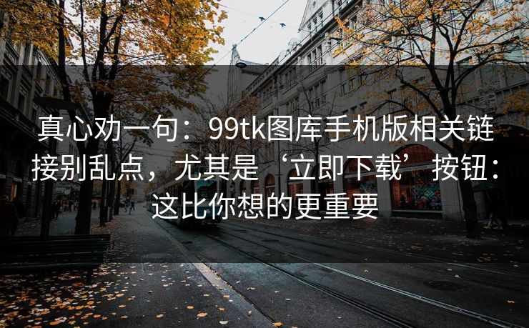 真心劝一句：99tk图库手机版相关链接别乱点，尤其是‘立即下载’按钮：这比你想的更重要