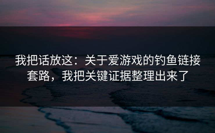 我把话放这：关于爱游戏的钓鱼链接套路，我把关键证据整理出来了