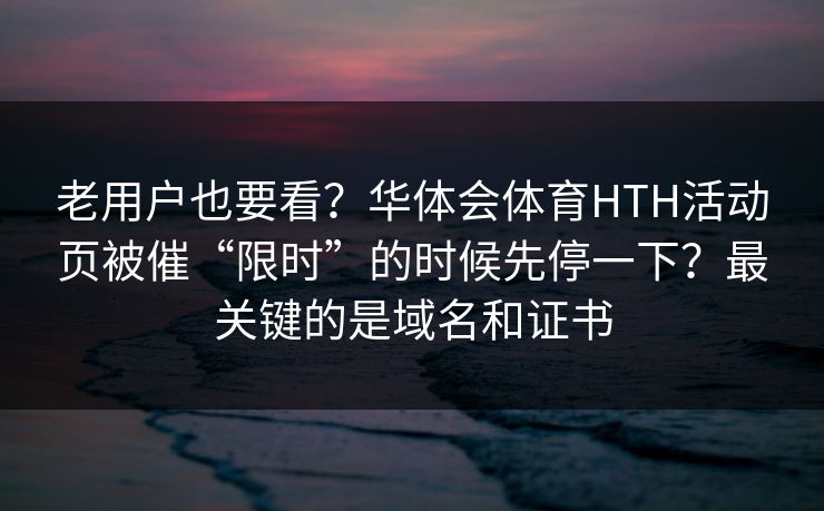 老用户也要看？华体会体育HTH活动页被催“限时”的时候先停一下？最关键的是域名和证书