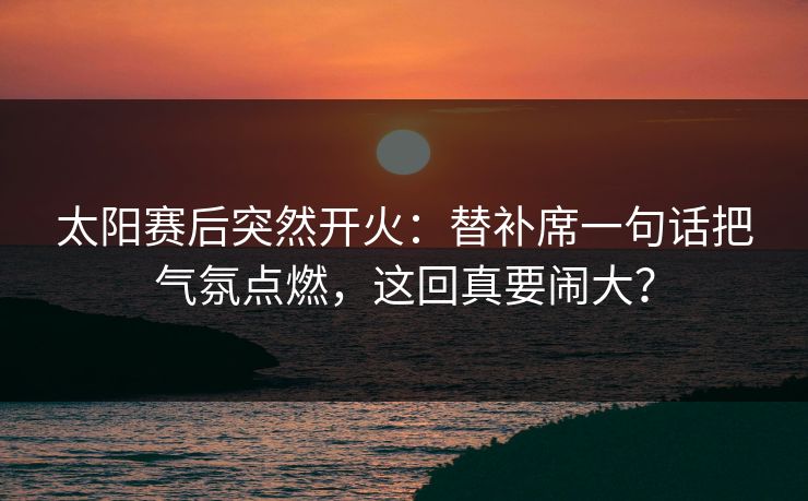 太阳赛后突然开火：替补席一句话把气氛点燃，这回真要闹大？