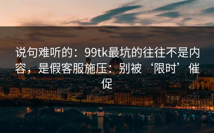 说句难听的：99tk最坑的往往不是内容，是假客服施压：别被‘限时’催促