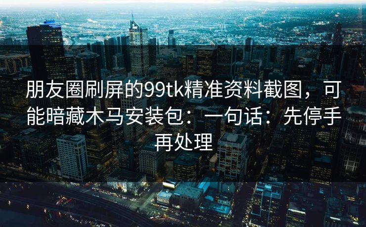 朋友圈刷屏的99tk精准资料截图，可能暗藏木马安装包：一句话：先停手再处理