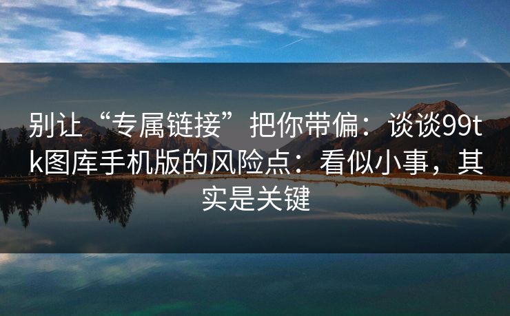 别让“专属链接”把你带偏：谈谈99tk图库手机版的风险点：看似小事，其实是关键