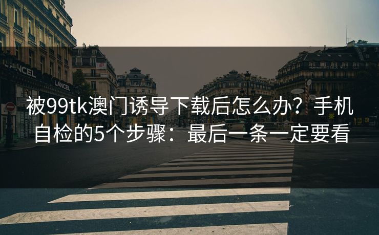 被99tk澳门诱导下载后怎么办？手机自检的5个步骤：最后一条一定要看