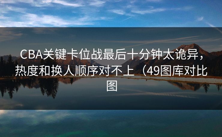 CBA关键卡位战最后十分钟太诡异，热度和换人顺序对不上（49图库对比图